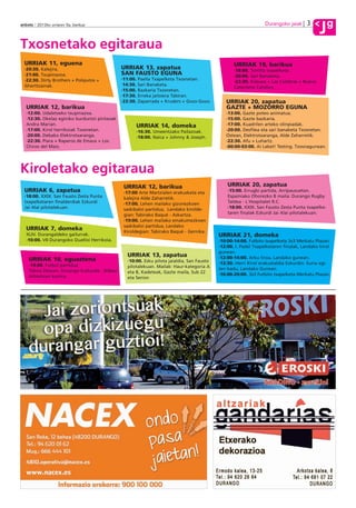 3           g
anboto 2012ko urriaren 5a, barikua                                                                                  Durangoko jaiak
                                                                                                                                              J
Txosnetako egitaraua
  URRIAK 11, eguena                                                                                  URRIAK 19, barikua
  ·20:30. Kalejira.                              URRIAK 13, zapatua                                  ·18:00. Tortilla txapelketa .
  ·21:00. Txupinazoa.                            SAN FAUSTO EGUNA                                    ·20:00. Sari Banaketa.
  ·22:30. Dirty Brothers + Poliputos +           ·11:00. Paella Txapelketa Txosnetan.
                                                                                                     ·22:30. Kilauea + Las Culebras + Nuevo
  Gherttzainak.                                  ·14:30. Sari Banaketa.
                                                                                                     Catecismo Catolico.
                                                 ·15:00. Bazkaria Txosnetan.
                                                 ·17:30. Erreka jaitsiera Tabiran.
                                                 ·22:30. Zaparrada + Kruders + Gozo-Gozo.        URRIAK 20, zapatua
  URRIAK 12, barikua                                                                             GAZTE + MOZORRO EGUNA
  ·12:00. Udaletxeko txupinazoa.                                                                 ·13:00. Gazte poteo animatua.
  ·12:30. Okelaz eginiko burduntzi pintxoak                                                      ·15:00. Gazte bazkaria.
  Andra Marian.                                        URRIAK 14, domeka                         ·17:00. Kuadrilen arteko olinpiadak.
  ·17:00. Kirol herrikoiak Txosnetan.                  ·16:30. Umeentzako Pailazoak.             ·20:00. Desfilea eta sari banaketa Txosnetan.
  ·20:00. Debako Elektrotxaranga.                      ·18:00. Naica + Johnny & Joseph.          Ostean, Elektrotxaranga, Alde Zaharretik.
  ·22:30. Piara + Raperos de Emaus + Los                                                         ·22:30. Afu + Luhartz.
  Chicos del Maiz.                                                                               ·00:00-03:00. Ai Laket! Testing. Txosnagunean.




Kiroletako egitaraua
                                                  URRIAK 12, barikua                              URRIAK 20, zapatua
  URRIAK 6, zapatua                               ·17:00 Arte Martzialen erakusketa eta           ·15:00. Errugbi partida, Arripausuetan.
  ·18:00. XXIX. San Fausto Zesta Punta            kalejira Alde Zaharretik.                       Espainiako Ohorezko B maila: Durango Rugby
  txapelketaren finalderdiak Ezkurdi              ·17:00. Lehen mailako gizonezkoen               Taldea - L´Hospitalet R.C.
  Jai Alai pilotalekuan.                          saskibaloi partidua, Landako kirolde-           ·18:00. XXIX. San Fausto Zesta Punta txapelke-
                                                  gian: Tabirako Baqué - Askartza.                taren finalak Ezkurdi Jai Alai pilotalekuan.
                                                  ·19:00. Lehen mailako emakumezkoen
                                                  saskibaloi partidua, Landako
  URRIAK 7, domeka                                Kiroldegian: Tabirako Baqué - Gernika.
  XLIV. Durangaldeko gailurrak.                                                               URRIAK 21, domeka
  ·10:00. VII Durangoko Duatloi Herrikoia.                                                    ·10:00-14:00. Futbito txapelketa 3x3 Merkatu Plazan.
                                                                                              ·12:00. I. Padel Txapelketaren finalak, Landako kirol
                                                                                              gunean.
                                                   URRIAK 13, zapatua                         ·12:00-14:00. Arku tiroa, Landako gunean.
    URRIAK 10, eguaztena                           ·10:00. Esku pilota jaialdia, San Fausto
    ·19:00. Futbol partidua                                                                   ·12:30. Herri Kirol erakustaldia Ezkurdin. Euria egi-
                                                   pilotalekuan. Mailak: Haur-kategoria A     ten badu, Landako Gunean.
    Tabira Zelaian: Durango kulturala - Bilbao     eta B, Kadeteak, Gazte maila, Sub 22
    Athleticen kontra.                                                                        ·16:00-20:00. 3x3 Futbito txapelketa Merkatu Plazan.
                                                   eta Senior.
 