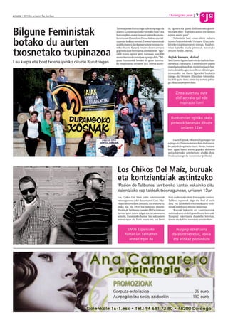 9
anboto 2012ko urriaren 5a, barikua                                                                        Durangoko jaiak
                                                                                                                                           Jg
Bilgune Feministak
                                                        Txosnagunea Kurutziaga kalean egongo da          ra, egunez eta gauez disfrutatzeko gonbi-
                                                        aurten. Lehenengo bider hartuko dute leku        tea egin dute: “Egitarau anitza eta oparoa
                                                        hori eragileek euren txosnak ipintzeko, aurre-   egiten saiatu gara”.
                                                        ko urteetan Pinondon, Zumar kalean eta Gal-           Nobedade bati eman diote indarra

botako du aurten                                        tzaretan kokatu ostean. Txosna batzordeak
                                                        azaldu duenez, lau karpa eta bost txosna eza-
                                                        rriko dituzte. Karpek ematen duten aterpea
                                                                                                         txosna batzordekoek. Urriaren 12an, uda-
                                                                                                         letxeko txupinazoaren ostean, burdun-
                                                                                                         tzian eginiko okela pintxoak banatuko

txosnetako txupinazoa                                   gogoratu dute herritarrak animatzean: “Egu-
                                                        raldi txarra eginez gero, kontuan izan 850
                                                        metro karratuko estalpea egongo dela.” Bil-
                                                                                                         dituzte Andra Marian.

                                                                                                         Argiak, kamera, akzioa!
                                                        gune Feministak botako du gune horreta-          San Fausto Eguna izan ohi da tradizio han-
Lau karpa eta bost txosna ipiniko dituzte Kurutziagan   ko txupinazoa, urriaren 11n. Hortik aurre-       dienekoa Durangon. Txosnetan ere paella
                                                                                                         txapelketa egingo dute, eta bertan parte har-
                                                                                                         tzeko deialdia egin dute. Beste ekitaldi gas-
                                                                                                         tronomiko bat Gazte Eguneko bazkaria
                                                                                                         izango da. Urriaren 20an dute hitzordua.
                                                                                                         Iaz 450 gazte batu ziren eta aurten gehia-
                                                                                                         go elkartzea espero dute.



                                                                                                                Zinea aukeratu dute
                                                                                                                disfrazerako gai edo
                                                                                                                   inspirazio iturri


                                                                                                           Burduntzian eginiko okela
                                                                                                           pintxoak banatuko dituzte
                                                                                                                 urriaren 12an

                                                                                                             Gazte Egunak Mozorro Egunagaz bat
                                                                                                         egingo du. Zinea aukeratu dute disfrazera-
                                                                                                         ko gai edo inspirazio iturri. Beraz, festaza-
                                                                                                         leek egun batez euren gogoko aktoreen
                                                                                                         antza hartzeko aprobetxatu ahalko dute.
                                                                                                         Doakoa izango da txosnetako ‘pelikula’.




                                                         Los Chikos Del Maíz, buruak
                                                         eta kontzientziak astintzeko
                                                         ‘Pasión de Talibanes’ lan berriko kantak eskainiko ditu
                                                         Valentziako rap taldeak txosnagunean, urriaren 12an
                                                         Los Chikos Del Maíz talde valentziarrak         hori aurkeztuko dute Durangoko jaietan.
                                                         txosnagunean joko du urriaren 12an. Hip-        Taldeko raperoak Nega eta Toni el sucio
                                                         Hopa lantzen dute 2005etik, eta maketa bi,      dira, eta DJ Bokah-ren musika eta errit-
                                                         disko bat eta DVD bat kaleratu dituzte.         moak erabiltzen dituzte oinarrian.
                                                         Pasión de Talibanes izeneko DVDa irailean            Buruak bakarrik ez, kontzientziak
                                                         bertan ipini zuten salgai eta, arrakastaren     astintzeko ere erabili gura dituzte kantuak.
                                                         seinale, Espainiako hamar lan salduenen         Ikuspegi ezkertiarra darabilte letretan,
                                                         artean egon da. Hain zuzen ere, lan berri       ironia eta kritika zorrotzez pozoinduta.



                                                                  DVDa Espainiako                               Ikuspegi ezkertiarra
                                                                hamar lan salduenen                          darabilte letretan, ironia
                                                                   artean egon da                             eta kritikaz pozoinduta
 