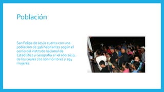 Población
San Felipe de Jesús cuenta con una
población de 396 habitantes según el
censo del instituto nacional de
Estadística y Geografía en el año 2010,
de los cuales 202 son hombres y 194
mujeres.
 