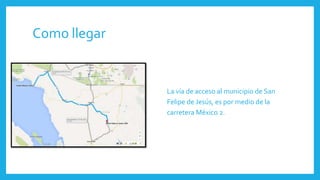 Como llegar
La vía de acceso al municipio de San
Felipe de Jesús, es por medio de la
carretera México 2.
 