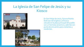La Iglesia de San Felipe de Jesús y su
Kiosco
En San Felipe de Jesús, Sonora Podrás
Disfrutar de la Iglesia y el kiosco
ubicado en la plaza principal del pueblo
son un hermoso atractivo y además son
punto de encuentro para visitantes y
residentes.
 