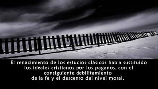 El renacimiento de los estudios clásicos había sustituido
los ideales cristianos por los paganos, con el
consiguiente debilitamiento
de la fe y el descenso del nivel moral.
 