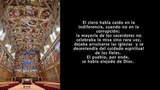 El clero había caído en la
indiferencia, cuando no en la
corrupción;
la mayoría de los sacerdotes no
celebraba la misa sino rara vez,
dejaba arruinarse las iglesias y se
desentendía del cuidado espiritual
de los fieles.
El pueblo, por ende,
se había alejado de Dios.
 