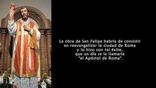 La obra de San Felipe habría de consistir
en reevangelizar la ciudad de Roma
y lo hizo con tal éxito,
que un día se le llamaría
"el Apóstol de Roma".
 