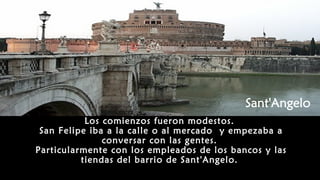 Los comienzos fueron modestos.
San Felipe iba a la calle o al mercado y empezaba a
conversar con las gentes.
Particularmente con los empleados de los bancos y las
tiendas del barrio de Sant'Angelo.
 