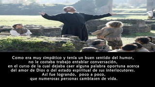 Como era muy simpático y tenía un buen sentido del humor,
no le costaba trabajo entablar conversación,
en el curso de la cual dejaba caer alguna palabra oportuna acerca
del amor de Dios o del estado espiritual de sus interlocutores.
Así fue logrando, poco a poco,
que numerosas personas cambiasen de vida.
 