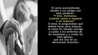 El santo acostumbraba
saludar a sus amigos con
estas palabras:
"Y bien, hermanos,
¿cuándo vamos a empezar
a ser mejores?"
Si éstos le preguntaban qué
debían hacer para mejorar,
el santo los llevaba consigo
a cuidar a los enfermos de
los hospitales y a visitar las
siete iglesias,
que era una de sus
devociones favoritas.
 
