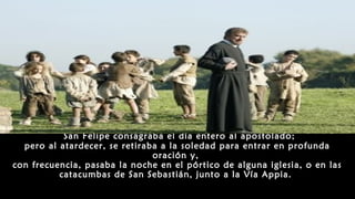 San Felipe consagraba el día entero al apostolado;
pero al atardecer, se retiraba a la soledad para entrar en profunda
oración y,
con frecuencia, pasaba la noche en el pórtico de alguna iglesia, o en las
catacumbas de San Sebastián, junto a la Vía Appia.
 