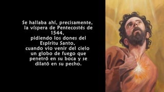 Se hallaba ahí, precisamente,
la víspera de Pentecostés de
1544,
pidiendo los dones del
Espíritu Santo,
cuando vio venir del cielo
un globo de fuego que
penetró en su boca y se
dilató en su pecho.
 