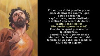 El santo se sintió poseído por un
amor de Dios tan enorme, que
parecía ahogarle;
cayó al suelo, como derribado
y exclamó con acento de dolor:
¡Basta, Señor, basta!
¡No puedo soportarlo más!"
Cuando recuperó plenamente
la conciencia,
descubrió que su pecho estaba
hinchado, teniendo un bulto del
tamaño de un puño; pero jamás le
causó dolor alguno.
 