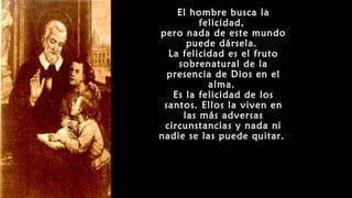 El hombre busca la
felicidad,
pero nada de este mundo
puede dársela.
La felicidad es el fruto
sobrenatural de la
presencia de Dios en el
alma.
Es la felicidad de los
santos. Ellos la viven en
las más adversas
circunstancias y nada ni
nadie se las puede quitar.
 