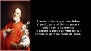 A menudo tenía que descubrirse
el pecho para aliviar un poco el
ardor que lo consumía;
y rogaba a Dios que mitigase sus
consuelos para no morir de gozo.
 