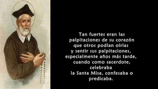 Tan fuertes eran las
palpitaciones de su corazón
que otros podían oírlas
y sentir sus palpitaciones,
especialmente años más tarde,
cuando como sacerdote,
celebraba
la Santa Misa, confesaba o
predicaba.
 