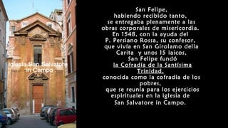 San Felipe,
habiendo recibido tanto,
se entregaba plenamente a las
obras corporales de misericordia.
En 1548, con la ayuda del
P. Persiano Rossa, su confesor,
que vivía en San Girolamo della
Carita y unos 15 laicos,
San Felipe fundó
la Cofradía de la Santísima
Trinidad,
conocida como la cofradía de los
pobres,
que se reunía para los ejercicios
espirituales en la iglesia de
San Salvatore in Campo.
 
