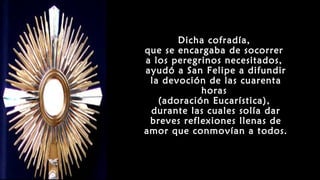 Dicha cofradía,
que se encargaba de socorrer
a los peregrinos necesitados,
ayudó a San Felipe a difundir
la devoción de las cuarenta
horas
(adoración Eucarística),
durante las cuales solía dar
breves reflexiones llenas de
amor que conmovían a todos.
 