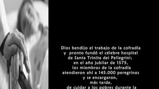 Dios bendijo el trabajo de la cofradía
y pronto fundó el célebre hospital
de Santa Trinita dei Pellegrini;
en el año jubilar de 1575,
los miembros de la cofradía
atendieron ahí a 145.000 peregrinos
y se encargaron,
más tarde,
de cuidar a los pobres durante la
 