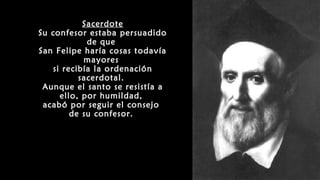 Sacerdote
Su confesor estaba persuadido
de que
San Felipe haría cosas todavía
mayores
si recibía la ordenación
sacerdotal.
Aunque el santo se resistía a
ello, por humildad,
acabó por seguir el consejo
de su confesor.
 