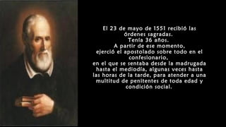 El 23 de mayo de 1551 recibió las
órdenes sagradas.
Tenía 36 años.
A partir de ese momento,
ejerció el apostolado sobre todo en el
confesionario,
en el que se sentaba desde la madrugada
hasta el mediodía, algunas veces hasta
las horas de la tarde, para atender a una
multitud de penitentes de toda edad y
condición social.
 