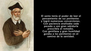 El santo tenía el poder de leer el
pensamiento de sus penitentes
y logró numerosas conversiones.
Con paciencia analizaba cada
pecado y con gran sabiduría
prescribía el remedio.
Con gentileza y gran humildad
guiaba a los penitentes en el
camino de la santidad.
 