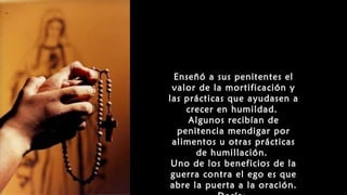 Enseñó a sus penitentes el
valor de la mortificación y
las prácticas que ayudasen a
crecer en humildad.
Algunos recibían de
penitencia mendigar por
alimentos u otras prácticas
de humillación.
Uno de los beneficios de la
guerra contra el ego es que
abre la puerta a la oración.
 