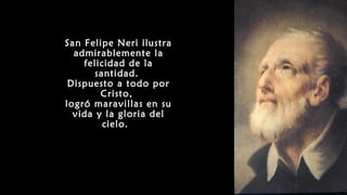 San Felipe Neri ilustra
admirablemente la
felicidad de la
santidad.
Dispuesto a todo por
Cristo,
logró maravillas en su
vida y la gloria del
cielo.
 