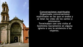 Conversaciones espirituales
Organizaba conversaciones
espirituales en las que se oraba y
se leían las vidas de los santos y
misioneros.
Terminaban con una visita al
Santísimo Sacramento en alguna
iglesia o con la asistencia a las
vísperas.
 