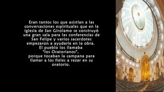 Eran tantos los que asistían a las
conversaciones espirituales que en la
iglesia de San Girolamo se construyó
una gran sala para las conferencias de
San Felipe y varios sacerdotes
empezaron a ayudarle en la obra.
El pueblo los llamaba
"los Oratorianos",
porque tocaban la campana para
llamar a los fieles a rezar en su
oratorio.
 
