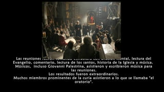 Las reuniones fueron tomando estructura con oración mental, lectura del
Evangelio, comentario, lectura de los santos, historia de la Iglesia y música.
Músicos, incluso Giovanni Palestrina, asistieron y escribieron música para
las reuniones.
Los resultados fueron extraordinarios.
Muchos miembros prominentes de la curia asistieron a lo que se llamaba "el
oratorio".
 
