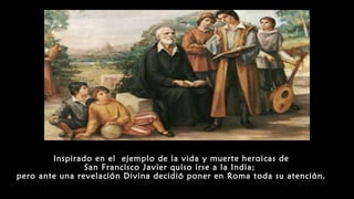 Inspirado en el ejemplo de la vida y muerte heroicas de
San Francisco Javier quiso irse a la India;
pero ante una revelación Divina decidió poner en Roma toda su atención.
 