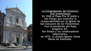 La Congregación del Oratorio
(Los oratorianos)
En 1564 el Papa Pío IV pidió a
San Felipe que asumiera la
responsabilidad por la Iglesia de
San Giovanni de los Florentinos.
Con la bendición del Papa
Gregorio XII,
San Felipe y sus colaboradores
adquirieron,
en 1575, su propia Iglesia, Santa
María de Vallicella.
 