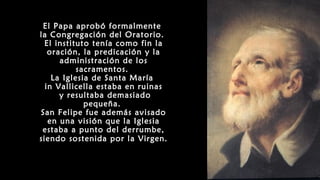 El Papa aprobó formalmente
la Congregación del Oratorio.
El instituto tenía como fin la
oración, la predicación y la
administración de los
sacramentos.
La Iglesia de Santa María
in Vallicella estaba en ruinas
y resultaba demasiado
pequeña.
San Felipe fue además avisado
en una visión que la Iglesia
estaba a punto del derrumbe,
siendo sostenida por la Virgen.
 