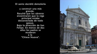 El santo decidió demolerla
y construir una más
grande.
Resultó que los obreros
encontraron que la viga
principal estaba
desconectada de todo
apoyo.
Bajo la dirección de San
Felipe. En menos de dos
años los padres se
mudaron
a la
"Chiesa Nuova".
 