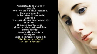 Aparición de la Virgen y
curación
Fue siempre de salud delicada.
En cierta ocasión,
la Santísima Virgen se le
apareció
y le curó de una enfermedad de
la vesícula.
El suceso aconteció así:
el santo había casi perdido el
conocimiento,
cuando súbitamente se
incorporó,
abrió los brazos y exclamó:
"¡Mi hermosa Señora!
"Mi santa Señora!"
 