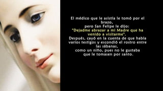 El médico que le asistía le tomó por el
brazo,
pero San Felipe le dijo:
"Dejadme abrazar a mi Madre que ha
venido a visitarme".
Después, cayó en la cuenta de que había
varios testigos y escondió el rostro entre
las sábanas,
como un niño, pues no le gustaba
que le tomasen por santo.
 