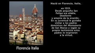 Nació en Florencia, Italia,
en 1515.
Desde pequeño San
Felipe era afable,
obediente
y amante de la oración.
En su juventud le gustaba
visitar a los padres
dominicos del Monasterio
de San Marco y según su
propio testimonio estos
padres le inspiraron
a la virtud.
 