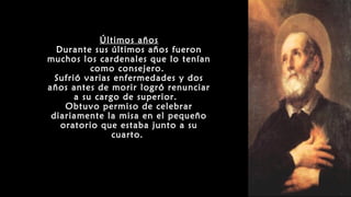 Últimos años
Durante sus últimos años fueron
muchos los cardenales que lo tenían
como consejero.
Sufrió varias enfermedades y dos
años antes de morir logró renunciar
a su cargo de superior.
Obtuvo permiso de celebrar
diariamente la misa en el pequeño
oratorio que estaba junto a su
cuarto.
 