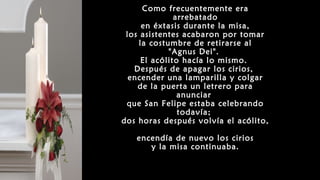 Como frecuentemente era
arrebatado
en éxtasis durante la misa,
los asistentes acabaron por tomar
la costumbre de retirarse al
"Agnus Dei".
El acólito hacía lo mismo.
Después de apagar los cirios,
encender una lamparilla y colgar
de la puerta un letrero para
anunciar
que San Felipe estaba celebrando
todavía;
dos horas después volvía el acólito,
encendía de nuevo los cirios
y la misa continuaba.
 