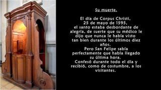 Su muerte.
El día de Corpus Christi,
25 de mayo de 1595,
el santo estaba desbordante de
alegría, de suerte que su médico le
dijo que nunca le había visto
tan bien durante los últimos diez
años.
Pero San Felipe sabía
perfectamente que había llegado
su última hora.
Confesó durante todo el día y
recibió, como de costumbre, a los
visitantes.
 