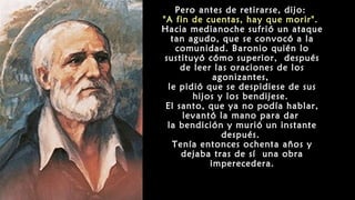 Pero antes de retirarse, dijo:
"A fin de cuentas, hay que morir".
Hacia medianoche sufrió un ataque
tan agudo, que se convocó a la
comunidad. Baronio quién lo
sustituyó cómo superior, después
de leer las oraciones de los
agonizantes,
le pidió que se despidiese de sus
hijos y los bendijese.
El santo, que ya no podía hablar,
levantó la mano para dar
la bendición y murió un instante
después.
Tenía entonces ochenta años y
dejaba tras de sí una obra
imperecedera.
 