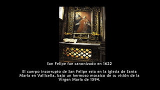San Felipe fue canonizado en 1622
El cuerpo incorrupto de San Felipe esta en la iglesia de Santa
María en Vallicella, bajo un hermoso mosaico de su visión de la
Virgen María de 1594.
 