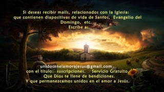 Si deseas recibir mails, relacionados con la Iglesia:
que contienen diapositivas de vida de Santos, Evangelio del
Domingo, etc.
Escribe a:
unidosenelamorajesus@gmail.com
con el título: suscripciones. Servicio Gratuito.
Que Dios te llene de bendiciones.
Y que permanezcamos unidos en el amor a Jesús.
 
