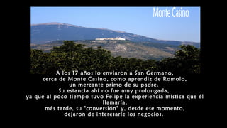 A los 17 años lo enviaron a San Germano,
cerca de Monte Casino, como aprendiz de Romolo,
un mercante primo de su padre.
Su estancia ahí no fue muy prolongada,
ya que al poco tiempo tuvo Felipe la experiencia mística que él
llamaría,
más tarde, su "conversión" y, desde ese momento,
dejaron de interesarle los negocios.
 