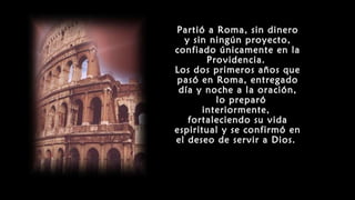 Partió a Roma, sin dinero
y sin ningún proyecto,
confiado únicamente en la
Providencia.
Los dos primeros años que
pasó en Roma, entregado
día y noche a la oración,
lo preparó
interiormente,
fortaleciendo su vida
espiritual y se confirmó en
el deseo de servir a Dios.
 