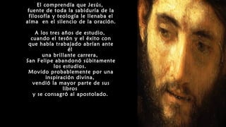 El comprendía que Jesús,
fuente de toda la sabiduría de la
filosofía y teología le llenaba el
alma en el silencio de la oración.
A los tres años de estudio,
cuando el tesón y el éxito con
que había trabajado abrían ante
él
una brillante carrera,
San Felipe abandonó súbitamente
los estudios.
Movido probablemente por una
inspiración divina,
vendió la mayor parte de sus
libros
y se consagró al apostolado.
 