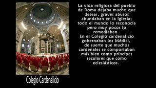 La vida religiosa del pueblo
de Roma dejaba mucho que
desear, graves abusos
abundaban en la Iglesia;
todo el mundo lo reconocía
pero muy pocos lo
remediaban.
En el Colegio cardenalicio
gobernaban los Médici,
de suerte que muchos
cardenales se comportaban
más bien como príncipes
seculares que como
eclesiásticos.
 