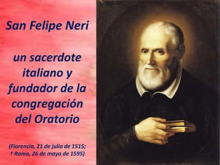 San Felipe Neri
un sacerdote
italiano y
fundador de la
congregación
del Oratorio
(Florencia, 21 de julio de 1515;
† Roma, 26 de mayo de 1595)
 