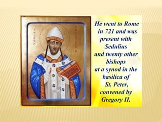 He went to Rome
in 721 and was
present with
Sedulius
and twenty other
bishops
at a synod in the
basilica of
St. Peter,
convened by
Gregory II.
 
