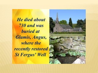 He died about
730 and was
buried at
Glamis, Angus,
where the
recently restored
St Fergus' Well
 