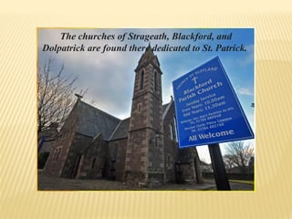 The churches of Strageath, Blackford, and
Dolpatrick are found there dedicated to St. Patrick.
 
