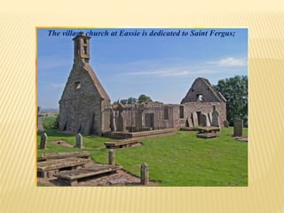 The village church at Eassie is dedicated to Saint Fergus;
 